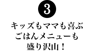 3.キッズもママの喜ぶごはんメニューも盛り沢山！